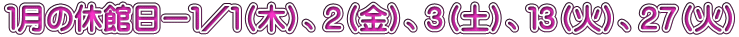1月の休館日ー1/1(木)、2(金)、3(土)、13(火)、27(火)